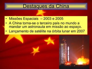 Destaques da China Missões Espaciais  – 2003 e 2005 A China torna-se o terceiro país no mundo a mandar um astronauta em missão ao espaço. Lançamento de satélite na órbita lunar em 2007 