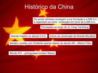 Histórico da China Os povos chineses começam a sua formação a 4.000 A.C. e organizam-se como  civilização em torno de 2.000 A.C. Povoações ao longo do rio Yang-Tsé-Kiang Grande Império no século II A.C. (início da construção da Grande Muralha) Mantém contato com Ocidente apenas depois do século XIII - (Marco Polo) Século XVI – portugueses fundam Macau 