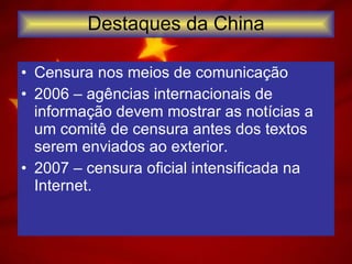 Destaques da China Censura nos meios de comunicação 2006 – agências internacionais de informação devem mostrar as notícias a um comitê de censura antes dos textos serem enviados ao exterior. 2007 – censura oficial intensificada na Internet. 