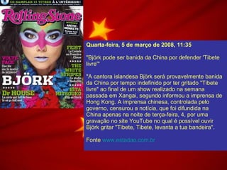 Quarta-feira, 5 de março de 2008, 11:35   "Björk pode ser banida da China por defender 'Tibete livre'" "A cantora islandesa Björk será provavelmente banida da China por tempo indefinido por ter gritado "Tibete livre" ao final de um show realizado na semana passada em Xangai, segundo informou a imprensa de Hong Kong. A imprensa chinesa, controlada pelo governo, censurou a notícia, que foi difundida na China apenas na noite de terça-feira, 4, por uma gravação no site YouTube no qual é possível ouvir Björk gritar "Tibete, Tibete, levanta a tua bandeira". Fonte  www.estadao.com.br 