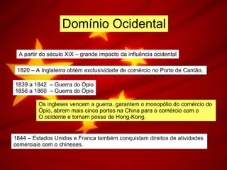 Domínio Ocidental A partir do século XIX – grande impacto da influência ocidental 1820 – A Inglaterra obtém exclusividade de comércio no Porto de Cantão.  1839 a 1842  – Guerra do Ópio 1856 a 1860  – Guerra do Ópio Os ingleses vencem a guerra, garantem o monopólio do comércio do  Ópio, abrem mais cinco portos na China para o comércio com o  O ocidente e tomam posse de Hong-Kong. 1844 – Estados Unidos e Franca também conquistam direitos de atividades  comerciais com o chineses.  