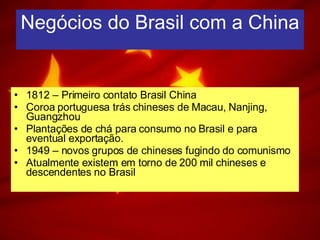 Negócios do Brasil com a China 1812 – Primeiro contato Brasil China Coroa portuguesa trás chineses de Macau, Nanjing, Guangzhou Plantações de chá para consumo no Brasil e para eventual exportação. 1949 – novos grupos de chineses fugindo do comunismo Atualmente existem em torno de 200 mil chineses e descendentes no Brasil 