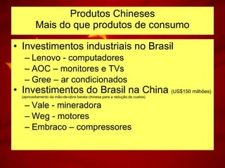 Investimentos industriais no Brasil Lenovo - computadores AOC – monitores e TVs Gree – ar condicionados Investimentos do Brasil na China  (US$150 milhões)  (aproveitamento da mão-de-obra barata chinesa para a redução de custos) Vale - mineradora Weg - motores Embraco – compressores Produtos Chineses Mais do que produtos de consumo 