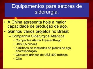 Equipamentos para setores de siderurgia. A China apresenta hoje a maior capacidade de produção de aço. Ganhou vários projetos no Brasil: Companhia Siderúrgica Atlântica. Companhia Alemã ThyssenKrupp US$ 3,5 bilhões 5 milhões de toneladas de placas de aço ano/exportação. Coqueira chinesa de US$ 400 milhões Citic 