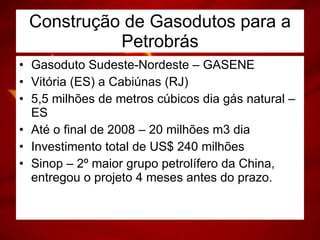 Construção de Gasodutos para a Petrobrás Gasoduto Sudeste-Nordeste – GASENE Vitória (ES) a Cabiúnas (RJ) 5,5 milhões de metros cúbicos dia gás natural – ES Até o final de 2008 – 20 milhões m3 dia Investimento total de US$ 240 milhões Sinop – 2º maior grupo petrolífero da China, entregou o projeto 4 meses antes do prazo. 