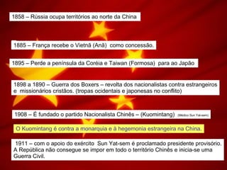 1858 – Rússia ocupa territórios ao norte da China  1885 – França recebe o Vietnã (Anã)  como concessão. 1895 – Perde a península da Coréia e Taiwan (Formosa)  para ao Japão  1898 a 1890 – Guerra dos Boxers – revolta dos nacionalistas contra estrangeiros e  missionários cristãos. (tropas ocidentais e japonesas no conflito) 1908 – É fundado o partido Nacionalista Chinês – (Kuomintang)  (Médico Sun Yat-sem) O Kuomintang é contra a monarquia e à hegemonia estrangeira na China. 1911 – com o apoio do exército  Sun Yat-sem é proclamado presidente provisório. A República não consegue se impor em todo o território Chinês e inicia-se uma  Guerra Civil.  