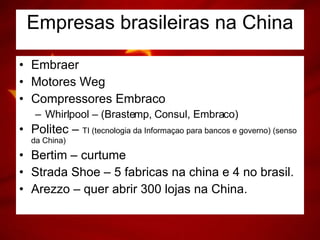 Empresas brasileiras na China Embraer Motores Weg Compressores Embraco Whirlpool – (Brastemp, Consul, Embraco) Politec –  TI (tecnologia da Informaçao para bancos e governo) (senso da China) Bertim – curtume Strada Shoe – 5 fabricas na china e 4 no brasil. Arezzo – quer abrir 300 lojas na China.  