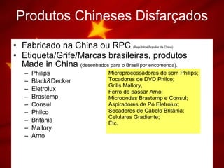 Produtos   Chineses   Disfarçados Fabricado na China ou RPC  (República Popular da China) Etiqueta/Grife/Marcas brasileiras, produtos Made in China  (desenhados para o Brasil por encomenda). Philips Black&Decker Eletrolux Brastemp Consul Philco Britânia Mallory Arno Microprocessadores de som Philips; Tocadores de DVD Philco; Grills Mallory, Ferro de passar Arno; Microondas Brastemp e Consul; Aspiradores de Pó Eletrolux; Secadores de Cabelo Britânia; Celulares Gradiente; Etc. 