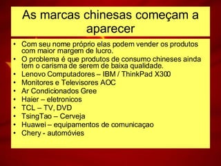 As marcas chinesas começam a aparecer Com seu nome próprio elas podem vender os produtos com maior margem de lucro. O problema é que produtos de consumo chineses ainda tem o carisma de serem de baixa qualidade. Lenovo Computadores – IBM / ThinkPad X300 Monitores e Televisores AOC Ar Condicionados Gree Haier – eletronicos TCL – TV, DVD TsingTao – Cerveja Huawei – equipamentos de comunicaçao Chery - automóvies 