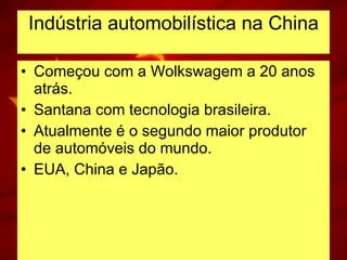 Indústria automobilística na China Começou com a Wolkswagem a 20 anos atrás. Santana com tecnologia brasileira. Atualmente é o segundo maior produtor de automóveis do mundo. EUA, China e Japão. 