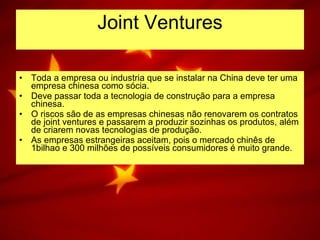Joint Ventures Toda a empresa ou industria que se instalar na China deve ter uma empresa chinesa como sócia. Deve passar toda a tecnologia de construção para a empresa chinesa. O riscos são de as empresas chinesas não renovarem os contratos de joint ventures e passarem a produzir sozinhas os produtos, além de criarem novas tecnologias de produção. As empresas estrangeiras aceitam, pois o mercado chinês de 1bilhao e 300 milhões de possíveis consumidores é muito grande. 