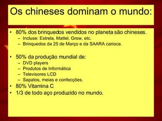 Os chineses dominam o mundo: 80% dos brinquedos vendidos no planeta são chineses. Incluse: Estrela, Mattel, Grow, etc. Brinquedos da 25 de Março e da SAARA carioca. 50% da produção mundial de: DVD players Produtos de Informática Televisores LCD Sapatos, meias e confecções. 80% Vitamina C 1/3 de todo aço produzido no mundo. 