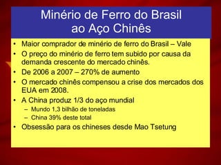 Minério de Ferro do Brasil ao Aço Chinês Maior comprador de minério de ferro do Brasil – Vale O preço do minério de ferro tem subido por causa da demanda crescente do mercado chinês. De 2006 a 2007 – 270% de aumento O mercado chinês compensou a crise dos mercados dos EUA em 2008. A China produz 1/3 do aço mundial Mundo 1,3 bilhão de toneladas China 39% deste total Obsessão para os chineses desde Mao Tsetung 