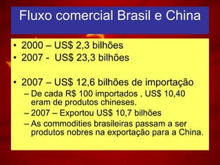 Fluxo comercial Brasil e China 2000 – US$ 2,3 bilhões 2007 -  US$ 23,3 bilhões 2007 – US$ 12,6 bilhões de importação De cada R$ 100 importados , US$ 10,40 eram de produtos chineses. 2007 – Exportou US$ 10,7 bilhões  As commodities brasileiras passam a ser produtos nobres na exportação para a China. 