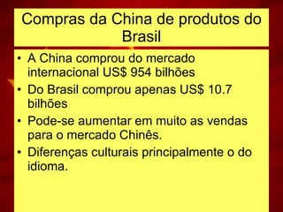 Compras da China de produtos do Brasil A China comprou do mercado internacional US$ 954 bilhões Do Brasil comprou apenas US$ 10.7 bilhões Pode-se aumentar em muito as vendas para o mercado Chinês. Diferenças culturais principalmente o do idioma. 