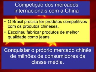 Competição dos mercados internacionais com a China O Brasil precisa ter produtos competitivos com os produtos chineses. Escolheu fabricar produtos de melhor qualidade como jeans. Conquistar o próprio mercado chinês de milhões de consumidores da classe média. 