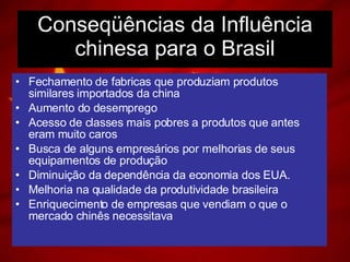 Conseqüências da Influência chinesa para o Brasil Fechamento de fabricas que produziam produtos similares importados da china Aumento do desemprego Acesso de classes mais pobres a produtos que antes eram muito caros Busca de alguns empresários por melhorias de seus equipamentos de produção Diminuição da dependência da economia dos EUA. Melhoria na qualidade da produtividade brasileira Enriquecimento de empresas que vendiam o que o mercado chinês necessitava 