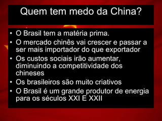 O Brasil tem a matéria prima. O mercado chinês vai crescer e passar a ser mais importador do que exportador Os custos sociais irão aumentar, diminuindo a competitividade dos chineses Os brasileiros são muito criativos O Brasil é um grande produtor de energia para os séculos XXI E XXII Quem tem medo da China? 