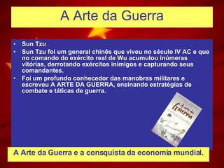 A Arte da Guerra Sun Tzu Sun Tzu foi um general chinês que viveu no século IV AC e que no comando do exército real de Wu acumulou inúmeras vitórias, derrotando exércitos inimigos e capturando seus comandantes. Foi um profundo conhecedor das manobras militares e escreveu A ARTE DA GUERRA, ensinando estratégias de combate e táticas de guerra.  A Arte da Guerra e a consquista da economia mundial. 