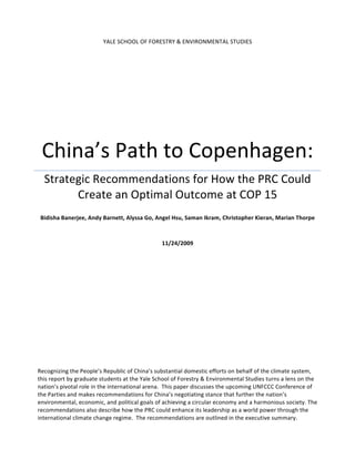 YALE	
  SCHOOL	
  OF	
  FORESTRY	
  &	
  ENVIRONMENTAL	
  STUDIES	
  




  China’s	
  Path	
  to	
  Copenhagen:	
  
   Strategic	
  Recommendations	
  for	
  How	
  the	
  PRC	
  Could	
  
         Create	
  an	
  Optimal	
  Outcome	
  at	
  COP	
  15	
  	
  
                                                                                  	
  
 Bidisha	
  Banerjee,	
  Andy	
  Barnett,	
  Alyssa	
  Go,	
  Angel	
  Hsu,	
  Saman	
  Ikram,	
  Christopher	
  Kieran,	
  Marian	
  Thorpe	
  
                                                                         	
  
                                                                         	
  
                                                                11/24/2009	
  




Recognizing	
  the	
  People’s	
  Republic	
  of	
  China’s	
  substantial	
  domestic	
  efforts	
  on	
  behalf	
  of	
  the	
  climate	
  system,	
  
this	
  report	
  by	
  graduate	
  students	
  at	
  the	
  Yale	
  School	
  of	
  Forestry	
  &	
  Environmental	
  Studies	
  turns	
  a	
  lens	
  on	
  the	
  
nation’s	
  pivotal	
  role	
  in	
  the	
  international	
  arena.	
  	
  This	
  paper	
  discusses	
  the	
  upcoming	
  UNFCCC	
  Conference	
  of	
  
the	
  Parties	
  and	
  makes	
  recommendations	
  for	
  China’s	
  negotiating	
  stance	
  that	
  further	
  the	
  nation’s	
  
environmental,	
  economic,	
  and	
  political	
  goals	
  of	
  achieving	
  a	
  circular	
  economy	
  and	
  a	
  harmonious	
  society.	
  The	
  
recommendations	
  also	
  describe	
  how	
  the	
  PRC	
  could	
  enhance	
  its	
  leadership	
  as	
  a	
  world	
  power	
  through	
  the	
  
international	
  climate	
  change	
  regime.	
  	
  The	
  recommendations	
  are	
  outlined	
  in	
  the	
  executive	
  summary.	
  
 