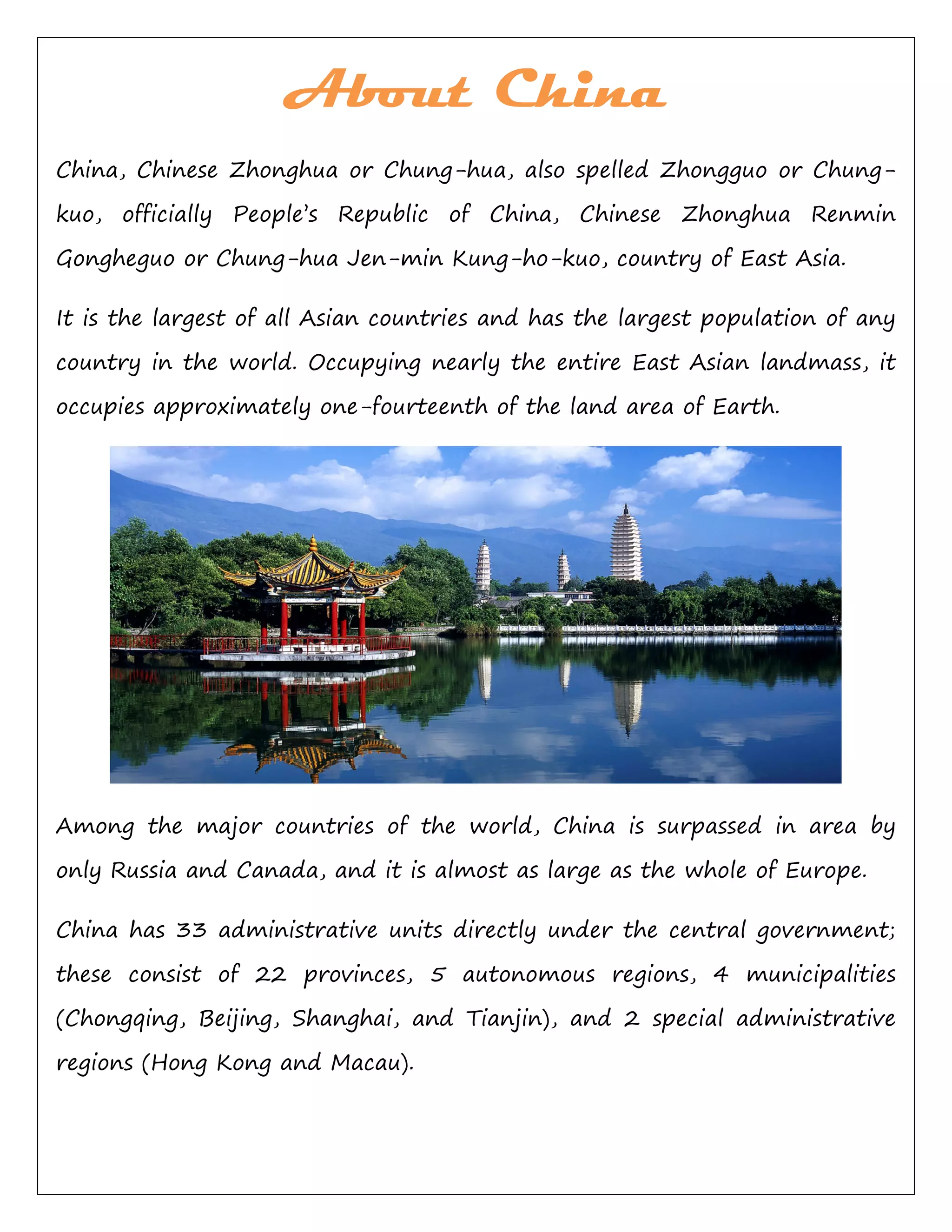 About China
China, Chinese Zhonghua or Chung-hua, also spelled Zhongguo or Chung-
kuo, officially People’s Republic of China, Chinese Zhonghua Renmin
Gongheguo or Chung-hua Jen-min Kung-ho-kuo, country of East Asia.
It is the largest of all Asian countries and has the largest population of any
country in the world. Occupying nearly the entire East Asian landmass, it
occupies approximately one-fourteenth of the land area of Earth.
Among the major countries of the world, China is surpassed in area by
only Russia and Canada, and it is almost as large as the whole of Europe.
China has 33 administrative units directly under the central government;
these consist of 22 provinces, 5 autonomous regions, 4 municipalities
(Chongqing, Beijing, Shanghai, and Tianjin), and 2 special administrative
regions (Hong Kong and Macau).
 