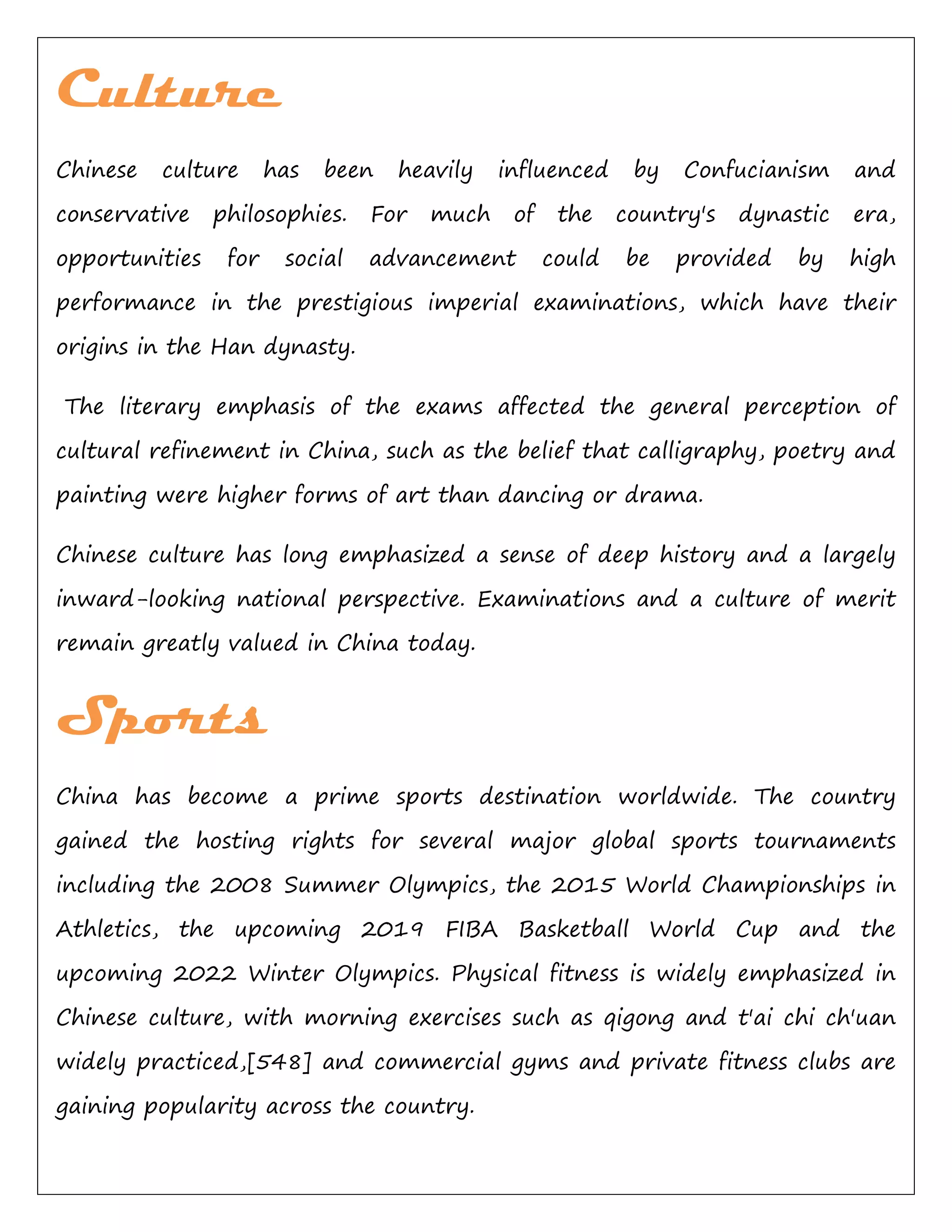 Culture
Chinese culture has been heavily influenced by Confucianism and
conservative philosophies. For much of the country's dynastic era,
opportunities for social advancement could be provided by high
performance in the prestigious imperial examinations, which have their
origins in the Han dynasty.
The literary emphasis of the exams affected the general perception of
cultural refinement in China, such as the belief that calligraphy, poetry and
painting were higher forms of art than dancing or drama.
Chinese culture has long emphasized a sense of deep history and a largely
inward-looking national perspective. Examinations and a culture of merit
remain greatly valued in China today.
Sports
China has become a prime sports destination worldwide. The country
gained the hosting rights for several major global sports tournaments
including the 2008 Summer Olympics, the 2015 World Championships in
Athletics, the upcoming 2019 FIBA Basketball World Cup and the
upcoming 2022 Winter Olympics. Physical fitness is widely emphasized in
Chinese culture, with morning exercises such as qigong and t'ai chi ch'uan
widely practiced,[548] and commercial gyms and private fitness clubs are
gaining popularity across the country.
 