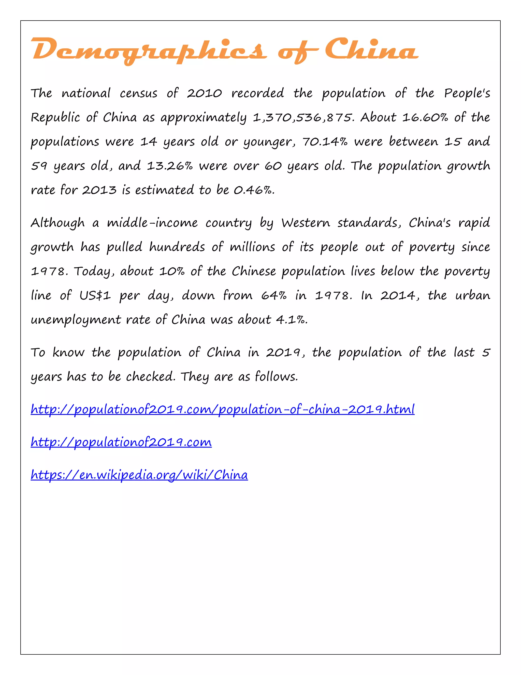 Demographics of China
The national census of 2010 recorded the population of the People's
Republic of China as approximately 1,370,536,875. About 16.60% of the
populations were 14 years old or younger, 70.14% were between 15 and
59 years old, and 13.26% were over 60 years old. The population growth
rate for 2013 is estimated to be 0.46%.
Although a middle-income country by Western standards, China's rapid
growth has pulled hundreds of millions of its people out of poverty since
1978. Today, about 10% of the Chinese population lives below the poverty
line of US$1 per day, down from 64% in 1978. In 2014, the urban
unemployment rate of China was about 4.1%.
To know the population of China in 2019, the population of the last 5
years has to be checked. They are as follows.
http://populationof2019.com/population-of-china-2019.html
http://populationof2019.com
https://en.wikipedia.org/wiki/China
 