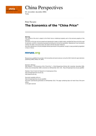China Perspectives
68  (november- december 2006)
Varia
................................................................................................................................................................................................................................................................................................
Peter Navarro
The Economics of the “China Price”
................................................................................................................................................................................................................................................................................................
Warning
The contents of this site is subject to the French law on intellectual property and is the exclusive property of the
publisher.
The works on this site can be accessed and reproduced on paper or digital media, provided that they are strictly used
for personal, scientific or educational purposes excluding any commercial exploitation. Reproduction must necessarily
mention the editor, the journal name, the author and the document reference.
Any other reproduction is strictly forbidden without permission of the publisher, except in cases provided by legislation
in force in France.
Revues.org is a platform for journals in the humanites and social sciences run by the CLEO, Centre for open electronic
publishing (CNRS, EHESS, UP, UAPV).
................................................................................................................................................................................................................................................................................................
Electronic reference
Peter Navarro, « The Economics of the “China Price” », China Perspectives [Online], 68 | november- december 2006,
Online since 01 December 2009, connection on 08 November 2013. URL : http://chinaperspectives.revues.org/3063
Publisher: French Centre for Research on Contemporary China
http://chinaperspectives.revues.org
http://www.revues.org
Document available online on:
http://chinaperspectives.revues.org/3063
Document automatically generated on 08 November 2013. The page numbering does not match that of the print
edition.
© All rights reserved
 