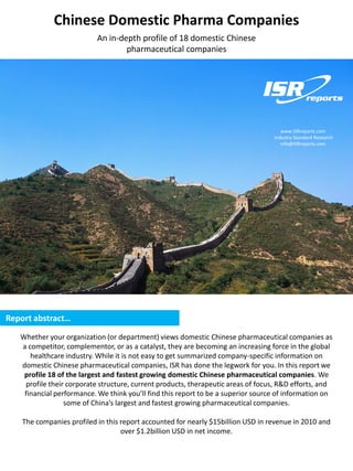 Chinese Domestic Pharma Companies
                           An in-depth profile of 18 domestic Chinese
                                   pharmaceutical companies




                                                                                     www.ISRreports.com
                                                                                  Industry Standard Research
                                                                                     info@ISRreports.com




Report abstract…

   Whether your organization (or department) views domestic Chinese pharmaceutical companies as
   a competitor, complementor, or as a catalyst, they are becoming an increasing force in the global
      healthcare industry. While it is not easy to get summarized company-specific information on
   domestic Chinese pharmaceutical companies, ISR has done the legwork for you. In this report we
    profile 18 of the largest and fastest growing domestic Chinese pharmaceutical companies. We
    profile their corporate structure, current products, therapeutic areas of focus, R&D efforts, and
    financial performance. We think you’ll find this report to be a superior source of information on
                 some of China’s largest and fastest growing pharmaceutical companies.

    The companies profiled in this report accounted for nearly $15billion USD in revenue in 2010 and
                                   over $1.2billion USD in net income.
 