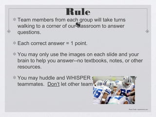Rule
Team members from each group will take turns
walking to a corner of ours
                          classroom to answer
questions.

Each correct answer = 1 point.

You may only use the images on each slide and your
brain to help you answer--no textbooks, notes, or other
resources.

You may huddle and WHISPER suggestions to your
teammates. Don’t let other teams hear you.



                                                Photo Credit: mysanantonio.com
 