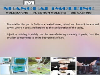 l Material for the part is fed into a heated barrel, mixed, and forced into a mould
cavity, where it cools and hardens to the configuration of the cavity.
l Injection molding is widely used for manufacturing a variety of parts, from the
smallest components to entire body panels of cars.
 
