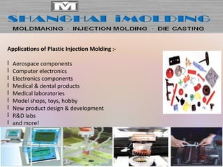 Applications of Plastic Injection Molding :-
l Aerospace components
l Computer electronics
l Electronics components
l Medical & dental products
l Medical laboratories
l Model shops, toys, hobby
l New product design & development
l R&D labs
l and more!
 
