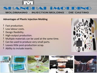Advantages of Plastic Injection Molding
l Fast production.
l Low labour costs.
l Design flexibility.
l High-output production.
l Multiple materials can be used at the same time.
l Can be used to produce very small parts.
l Leaves little post-production scrap.
l Ability to include inserts.
 
