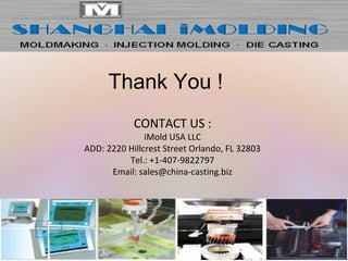 Thank You !
CONTACT US :
iMold USA LLC
ADD: 2220 Hillcrest Street Orlando, FL 32803
Tel.: +1-407-9822797
Email: sales@china-casting.biz
 