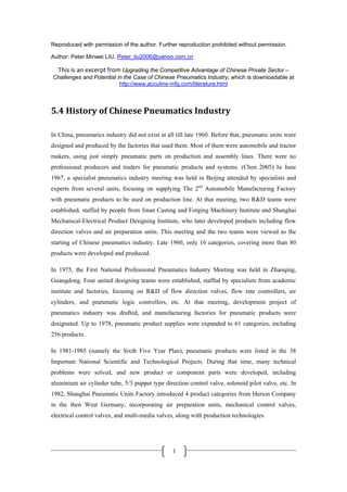 Reproduced with permission of the author. Further reproduction prohibited without permission. 

Author: Peter Minwei LIU, Peter_liu2006@yahoo.com.cn

     This is an excerpt from Upgrading the Competitive Advantage of Chinese Private Sector –
    Challenges and Potential in the Case of Chinese Pneumatics Industry, which is downloadable at
                              http://www.acculine-mfg.com/literature.html



5.4 History of Chinese Pneumatics Industry 

In China, pneumatics industry did not exist at all till late 1960. Before that, pneumatic units were
designed and produced by the factories that used them. Most of them were automobile and tractor
makers, using just simply pneumatic parts on production and assembly lines. There were no
professional producers and traders for pneumatic products and systems. (Chen 2005) In June
1967, a specialist pneumatics industry meeting was held in Beijing attended by specialists and
experts from several units, focusing on supplying The 2nd Automobile Manufacturing Factory
with pneumatic products to be used on production line. At that meeting, two R&D teams were
established, staffed by people from Jinan Casting and Forging Machinery Institute and Shanghai
Mechanical-Electrical Product Designing Institute, who later developed products including flow
direction valves and air preparation units. This meeting and the two teams were viewed as the
starting of Chinese pneumatics industry. Late 1960, only 16 categories, covering more than 80
products were developed and produced.

In 1975, the First National Professional Pneumatics Industry Meeting was held in Zhaoqing,
Guangdong. Four united designing teams were established, staffed by specialists from academic
institute and factories, focusing on R&D of flow direction valves, flow rate controllers, air
cylinders, and pneumatic logic controllers, etc. At that meeting, development project of
pneumatics industry was drafted, and manufacturing factories for pneumatic products were
designated. Up to 1978, pneumatic product supplies were expanded to 61 categories, including
256 products.

In 1981-1985 (namely the Sixth Five Year Plan), pneumatic products were listed in the 38
Important National Scientific and Technological Projects. During that time, many technical
problems were solved, and new product or component parts were developed, including
aluminium air cylinder tube, 5/3 puppet type direction control valve, solenoid pilot valve, etc. In
1982, Shanghai Pneumatic Units Factory introduced 4 product categories from Herion Company
in the then West Germany, incorporating air preparation units, mechanical control valves,
electrical control valves, and multi-media valves, along with production technologies.



 
                                                  1
 