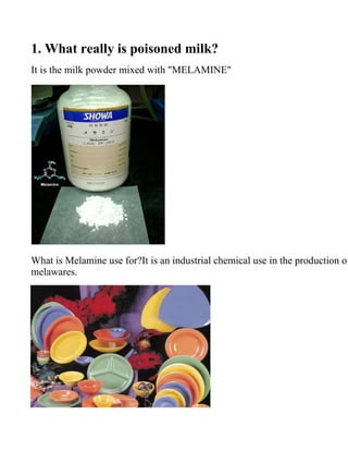 1. What really is poisoned milk?
It is the milk powder mixed with quot;MELAMINEquot;




What is Melamine use for?It is an industrial chemical use in the production of
melawares.
 