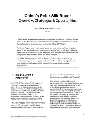 1	
China’s	Polar	Silk	Road:	Overview,	Challenges	&	Opportunities:	2018	
China’s Polar Silk Road:
Overview, Challenges & Opportunities
Nicholas Assef LLB(Hons) LLM MBA
May 2018
China’s Belt & Road Initiative has taken on a global perspective. Not only is there
a “Space Silk Road” now, but in 2018 China unveiled its aspirations in relation to
the Arctic region in what has been termed the “Polar Silk Road”.
The Arctic Region is rich with natural resources and, with the effects of global
warming, will allow sea traffic movements for a larger part of the year. China has
spelled out its strategic ambitions, which are matched by potential investment for
both projects and countries within the Arctic corridor.
The Belt & Road Initiative is a powerful tool by which China is stimulating
economies and projects. A greater influence in Arctic affairs is a logical next
step, bringing with it opportunities for both Chinese and international
organisations.
1. CHINA’S ARCTIC
AMBITIONS
A further “dimension” of President Xi
Jinping’s vision is to expand the Belt &
Road Initiative (“BRI”) to include activity,
influence and investment across the Arctic
region. In January 2018 China’s State
Council Information Office (“SCIO”)
released a whitepaper titled “China’s Arctic
Policy”i
(referred in this paper as “CAP”).
This next stepping stone initiative reinforces
that the BRI has quickly unfolded as a
global strategy, which includes a growing
presence across the Pacificii
and even
stretches to potential in Latin Americaiii
.
China has a number of potential
advantages where the Arctic is concerned.
The Artic areas suffer from many of the
“urban drift” phenomena that are
observable in less challenging climatesiv
.
Additionally, the Northern Sea Routev
is a
formidable navigational exercise, with
vessels requiring specific “ice class”
construction and requiring either “ice
breaker” capacities, or alternatively
independent ice breaker pilot boats for
much of the year. Incidents can result in
considerable difficulties, and endanger
 