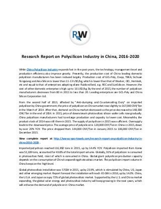 Research Report on Polysilicon Industry in China, 2016-2020
While China Polysilicon Industry expands fast in the past years, the technology, management level and
production efficiency also improve greatly. Presently, the production cost of China leading domestic
polysilicon manufacturers has been reduced largely. Production cost of GCL-Poly, Daqo, TBEA, Sichuan
Yongxiang and Asia Silicon is lower than 11-13 USD/kg, which is lower than that of Wacker, OCI, Hemlock,
etc and equal to that of enterprises adopting silane fluidized bed, e.g. REC and SunEdison. However, the
cost of other domestic enterprise is high up to 16 USD/kg. By the end of 2015, the number of polysilicon
manufacturers decreases from 80 in 2011 to less than 20. Leading enterprises are GCL-Poly and China
Silicon Corporation Ltd.
From the second half of 2013, affected by "Anti-dumping and Countervailing Duty" on imported
polysilicon by China government, the price of polysilicon on China market rose slightly to 167,000 CNY/Ton
in the March of 2014. After that, demand on China market decreased so the price decreased to 148,000
CNY/Ton in the end of 2014. In 2015, price of downstream photovoltaic silicon wafer cells rose gradually.
China polysilicon manufacturers had to enlarge production and capacity to lower cost. Meanwhile, the
product stock of 2014 was still there in 2015. The supply of polysilicon in 2015 was sufficient. Oversupply
leads to the downward price. The average price of polysilicon is 120,000 CNY/Ton in China in 2015, down
by over 20% YOY. The price dropped from 144,000 CNY/Ton in January 2015 to 106,000 CNY/Ton in
December 2015.
View complete report at http://www.reportsweb.com/research-report-on-polysilicon-industry-in-
china-2016-2020 .
Imported polysilicon reached 116,892 tons in 2015, up by 14.4% YOY. Polysilicon imported from Korea
was 51,189 tons, accounted for 43.8% of the total import volume. Globally, 91% of polysilicon is consumed
in photovoltaic field, most of which is consumed in China. Global giant polysilicon production capacity
depends on the consumption of China's expanding photovoltaic market. The polysilicon import volume in
China keeps on the high level.
Global photovoltaic installation was 57GW in 2015, up by 23.9%, which is stimulated by China, US, Japan
and other emerging market. Report forecast the installation will reach 65 GW in 2016, up by 14.0%. China,
the U.S.A. and Japan occupy 72% of global photovoltaic market. Supported by the U.S. and China market
expanding, the global solar energy and photovoltaic industry will keep growing in the next years, which
will enhance the demand of polysilicon in China market.
 
