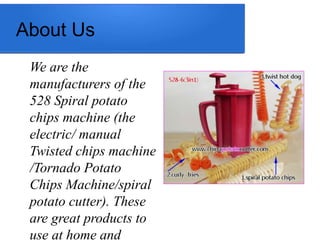 About Us
We are the
manufacturers of the
528 Spiral potato
chips machine (the
electric/ manual
Twisted chips machine
/Tornado Potato
Chips Machine/spiral
potato cutter). These
are great products to
use at home and
 