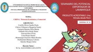SEMINARIO DEL POTENCIAL
EXPORTADOR DE
LAMBAYEQUE
PRODUCTO ACREDITABLE: Una
Mirada desde Perú
SEMANA N° 11
UNIVERSIDAD NACIONAL PEDRO RUIZ GALLO
FACULTAD DE CIENCIAS ECONÓMICAS ADMINISTRATIVAS Y
CONTABLES
ESCUELA PROFESIONAL DE COMERCIO Y NEGOCIOS
INTERNACIONALES
TEMA:
GRUPO № 5
Castillo Olivos Sandra Paola
Chávez Villanueva Margarita Nataly
Gamarra Damián Elkia Marita
Gallardo Silva Heidy Diana
Guevara Ruiz Elvira
Luna Riojas Darnel
Montenegro Guerrero María Rosalía
Purihuamán Manayay Calixtro
Sánchez Burgos Julisa
Docente Tutor:
M. Sc. ALEJANDRA LIZA ZATTI
CHINA: ¨Potencia Económica y Comercial
 
