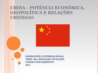 CHINA – POTÊNCIA ECONÔMICA,
GEOPOLÍTICA E RELAÇÕES
CHINESAS
  
GEOPOLITÍCA INTERNACIONAL
PROF. Msc RONALDO CICILIATO
UNESP-UNIP-OBJETIVO
2014
 