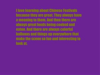 I love learning about Chinese Festivals because they are great. They always have a meaning to them. And then there are always great foods being cooked and eaten. And there are always colorful balloons and things up everywhere that make the scene so fun and interesting to look at. 