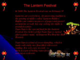 The Lantern Festival In 2009 The Lantern Festival was on February 9 th   Lanterns are everywhere. An interesting tradition is the posting of riddles called 'Lantern Riddles.' Riddles are written on pieces of paper and posted on lanterns or wall. Any one solving the riddle is awarded a prize.  Yuan Xiao is the special food for the Lantern Festival. It is believed that Yuan Xiao is named after a palace maid,  of Emperor Wu Di of the Han Dynasty.  Yuan Xiao is a kind of sweet dumpling, which is made with sticky rice flour filled with sweet stuffing. It is very easy to cook - simply dump them in a pot of boiling water for a few minutes - and eat as a desert.  