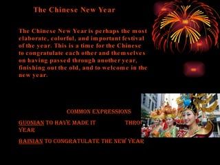 The Chinese New Year The Chinese New Year is perhaps the most elaborate, colorful, and important festival of the year. This is a time for the Chinese to congratulate each other and themselves on having passed through another year, finishing out the old, and to welcome in the new year.  Common Expressions GUONIAN  to have made it  through the old year  BAINIAN  to congratulate the new year 