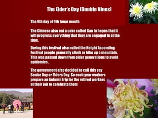 The Elder’s Day (Double Nines)  The 9th day of 9th lunar month  The Chinese also eat a cake called Gao in hopes that it will progress everything that they are engaged in at the time. During this festival also called the Height Ascending Festival people generally climb or hike up a mountain. This was passed down from older generations to avoid epidemics . The government also decided to call this say Senior Day or Elders Day. So each year workers prepare an Autumn trip for the retired workers at their job to celebrate them 