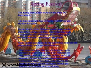 Spring Festival The Spring Festival falls on the 1st day of the 1st lunar month  The most important days are Spring Festival Eve and the first three days.  On the 8th day of the 12th lunar month, many families make  laba  porridge, a delicious kind of porridge made with glutinous rice, millet, seeds of Job's tears, jujube berries, lotus seeds, beans, longan and gingko. Many customs accompany the Spring Festival. Some are still followed today, but others have weakened. Store owners are busy then as everybody goes out to purchase necessities for the New Year. Materials not only include edible oil, rice, flour, chicken, duck, fish and meat, but also fruit, candies and kinds of nuts. Various decorations, new clothes and shoes for the children as well as gifts for the elderly, friends and relatives, are all on the list of purchasing. 