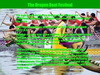 The boat races during the Dragon Boat Festival are traditional customs to attempts to rescue the patriotic poet Chu Yuan.  The Dragon Boat Festival Chu Yuan drowned on the fifth day of the fifth lunar month in 277 B.C.  Chinese citizens now throw bamboo leaves filled with cooked rice into the water. Therefore the fish could eat the rice rather than the hero poet. This later on turned into the custom of eating tzungtzu and rice  dumplings.   The celebration's is a time for protection from evil and disease for the rest of the year. It is done so by different practices such as hanging healthy herbs on the front door, drinking nutritious concoctions, and displaying portraits of evil's nemesis, Chung Kuei. If one manages to stand an egg on it's end at exactly 12:00 noon, the following year will be a lucky one.  