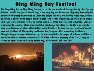 Qing Ming Day Festival  The Qing Ming Jie, or Qing Ming Festival, occurs in the middle of Spring, shortly after Spring Solstice. Haishi Day (or Cold Food Day) is the very day just before the Qingming Festival (also named Tomb Sweeping Festival, or Clear and Bright Festival). On the day every year, no fire or smoke is allowed and people shall eat cold food for the whole day. Jie was a good official in the Jin State, working for Crown Prince Chong'er. When Jin State was in turmoil, Chong'er was forced to leave for other states with his henchmen, including Jie. On the way of exile they went through all kinds of hardships and difficulties. To save the starving Chong'er, Jie even cut the flesh off his own leg and boiled for Chong'er. After ascending the throne, Chong'er began to forget Jie by and by. Jie was so sad that he prepared to leave and live in seclusion with his mother in mountains. In order to keep in memory of Jie Zitui, Chong'er issued an order to make the day Haishi Day, also named Cold Food Day. 