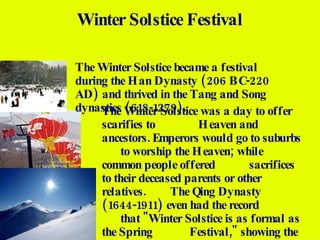 The Winter Solstice became a festival during the Han Dynasty (206 BC-220 AD) and thrived in the Tang and Song dynasties (618-1279). Winter Solstice Festival The Winter Solstice was a day to offer scarifies to  Heaven and ancestors. Emperors would go to suburbs  to worship the Heaven; while common people offered  sacrifices to their deceased parents or other relatives.  The Qing Dynasty (1644-1911) even had the record  that "Winter Solstice is as formal as the Spring  Festival," showing the great importance attached to  this day. The food that most eat on this day is  dumplings thinking it will protect them from the  upcoming cold next winter. 