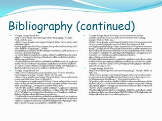 Bibliography (continued)"Google Image Result for Http://www.drury.edu/nltimage/china-beijing.jpg." Google. Web. 26 Feb. 2011. <http://www.google.com/imgres?imgurl=http://www.drury.edu/nltimage/china-beijing.jpg&imgrefurl=http://www.drury.edu/multinl/story.cfm?nlid=168&id=20447&usg=__SFBjX-bzcs65HmJue210Ibb8T18=&h=569&w=600&sz=54&hl=en&start=21&zoom=1&tbnid=kqPpep-Lo_1GrM:&tbnh=130&tbnw=136&ei=RJhpTbL2DdHPgAeEwaDLCg&prev=/images?q=beijing+china&um=1&hl=en&client=firefox-a&rls=org.mozilla:en-US:official&channel=s&biw=1366&bih=568&tbs=isch:10,304&um=1&itbs=1&iact=hc&vpx=1094&vpy=242&dur=277&hovh=219&hovw=231&tx=171&ty=82&oei=GZhpTZ22MMT6lwf6_ayCAg&page=2&ndsp=21&ved=1t:429,r:6,s:21&biw=1366&bih=568>. "Google Image Result for Http://www.echinacities.com/userfiles/2010-Year/11-Month/3-Day/image004(4).jpg." Google. Web. 27 Feb. 2011. <http://www.google.com/imgres?imgurl=http://www.echinacities.com/userfiles/2010-Year/11-Month/3-Day/image004(4).jpg&imgrefurl=http://www.echinacities.com/expat-corner/an-education-how-china-s-system-differs-from-the-west-s.html&usg=__Way5sdAOZxzBWNHvGADx-FuXel8=&h=205&w=308&sz=12&hl=en&start=145&zoom=1&tbnid=w17Vrahv8_pMZM:&tbnh=126&tbnw=173&ei=arZqTYTxPMv2gAeN7ITMCg&prev=/images?q=education+in+china&um=1&hl=en&client=firefox-a&sa=N&rls=org.mozilla:en-US:official&channel=s&biw=1366&bih=568&tbs=isch:10,3105&um=1&itbs=1&iact=hc&vpx=318&vpy=313&dur=676&hovh=164&hovw=246&tx=133&ty=62&oei=qLVqTb6iIsKblgf1m7mFAg&page=8&ndsp=23&ved=1t:429,r:9,s:145&biw=1366&bih=568>. "Google Image Result for Http://www.ecoworrier.ie/wp-content/uploads/2011/02/China-Environment-Pol-0011.jpg." Google. Web. 27 Feb. 2011. <http://www.google.com/imgres?imgurl=http://www.ecoworrier.ie/wp-content/uploads/2011/02/China-Environment-Pol-0011.jpg&imgrefurl=http://www.ecoworrier.ie/?tag=environment&usg=__LKxgS3OrFCBiJe4jtZlgwPDlov8=&h=276&w=460&sz=28&hl=en&start=0&zoom=1&tbnid=EnDiGzusp1BtlM:&tbnh=110&tbnw=184&ei=GphqTZHFL4Wdlgey3N2BAg&prev=/images?q=environment+in+china&um=1&hl=en&client=firefox-a&sa=N&rls=org.mozilla:en-US:official&channel=s&biw=1366&bih=568&tbs=isch:1&um=1&itbs=1&iact=hc&vpx=115&vpy=89&dur=120&hovh=174&hovw=290&tx=167&ty=113&oei=GphqTZHFL4Wdlgey3N2BAg&page=1&ndsp=20&ved=1t:429,r:0,s:0>. "Google Image Result for Http://www.flowingriver.com/art/moxa265.gif." Google. Web. 27 Feb. 2011. <http://www.google.com/imgres?imgurl=http://www.flowingriver.com/art/moxa265.gif&imgrefurl=http://www.flowingriver.com/Moxabustion.html&usg=__Xj3a7k9mD4wi2l2zDg-OGgwExt4=&h=200&w=265&sz=28&hl=en&start=0&zoom=1&tbnid=jivvEuKhGzaZrM:&tbnh=160&tbnw=205&ei=Na9qTYPxN8rogQfKvpHLCg&prev=/images?q=moxibustion&um=1&hl=en&client=firefox-a&rls=org.mozilla:en-US:official&channel=s&biw=1366&bih=568&tbs=isch:1&um=1&itbs=1&iact=rc&dur=493&oei=Iq9qTfCDNcGblge55ZSDAg&page=1&ndsp=14&ved=1t:429,r:11,s:0&tx=51&ty=24>. 